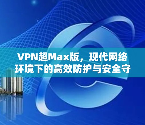 VPN超Max版,现代网络环境下的高效防护与安全守护 VPN超Max版,现代网络环境下的高效防护与安全守护