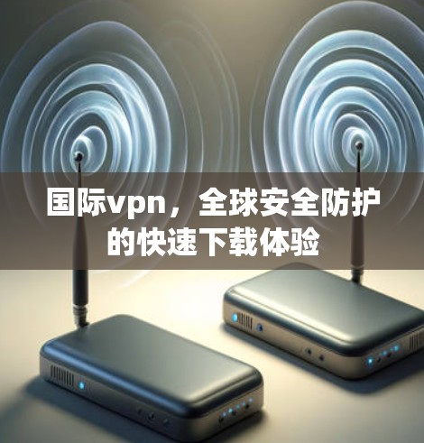 国际vpn，全球安全防护的快速下载体验