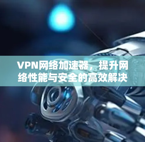 VPN网络加速器，提升网络性能与安全的高效解决方案