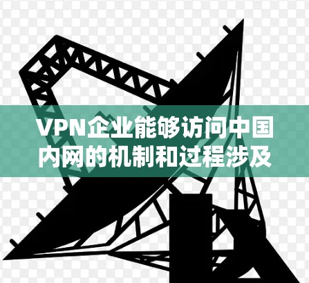 VPN企业能够访问中国内网的机制和过程涉及多个步骤和考虑因素，以下是详细的总结