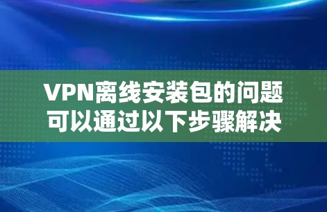VPN离线安装包的问题可以通过以下步骤解决 VPN离线安装包的问题可以通过以下步骤解决