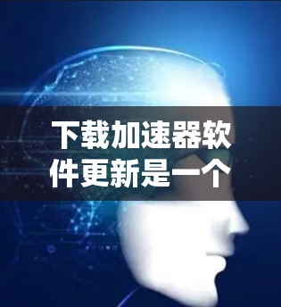 下载加速器软件更新是一个系统性的过程，需要仔细规划和准备。以下是一个清晰的步骤指南，帮助您顺利完成下载和安装