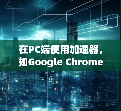 在PC端使用加速器，如Google Chrome、Firefox、Edge和Microsoft Edge，可以帮助提升软件运行速度和流畅度。以下是详细的步骤和信息