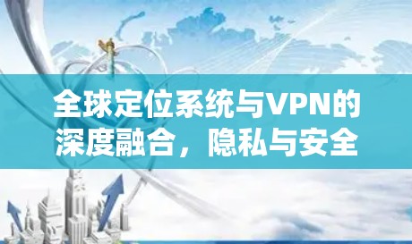 全球定位系统与VPN的深度融合,隐私与安全的双轮驱动 全球定位系统与VPN的深度融合,隐私与安全的双轮驱动