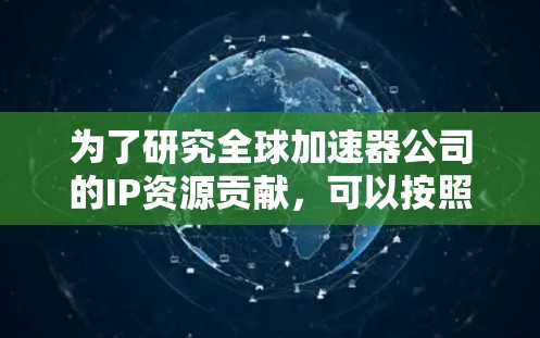 为了研究全球加速器公司的IP资源贡献,可以按照以下步骤进行分析 为了研究全球加速器公司的IP资源贡献,可以按照以下步骤进行分析