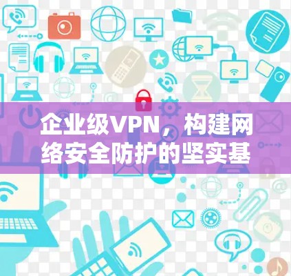 企业级VPN,构建网络安全防护的坚实基础 企业级VPN,构建网络安全防护的坚实基础