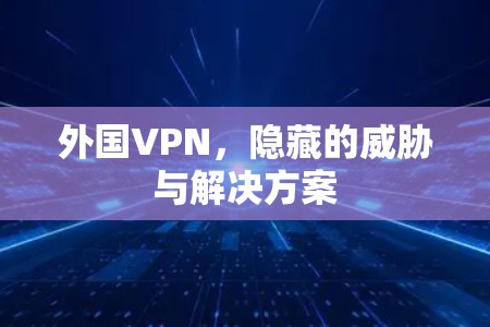 外国VPN,隐藏的威胁与解决方案 外国VPN,隐藏的威胁与解决方案