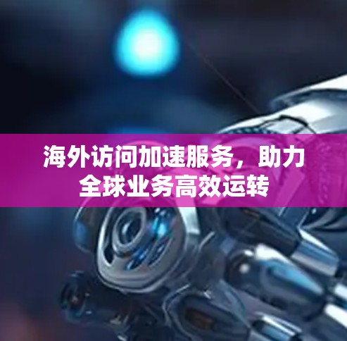 海外访问加速服务,助力全球业务高效运转 海外访问加速服务,助力全球业务高效运转